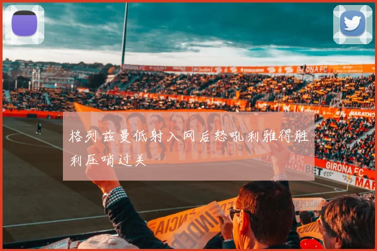 格列兹曼低射入网后怒吼利雅得胜利压哨过关