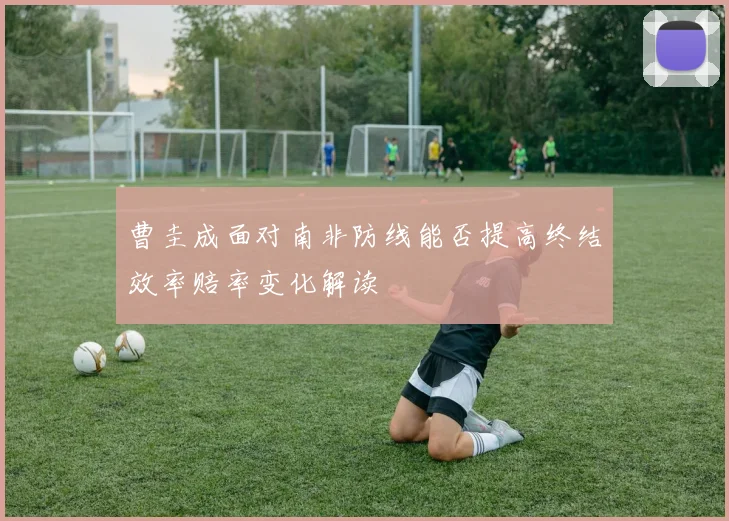 曹圭成面对南非防线能否提高终结效率赔率变化解读