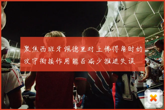 聚焦西班牙佩德里对上佛得角时的攻守衔接作用能否减少推进失误