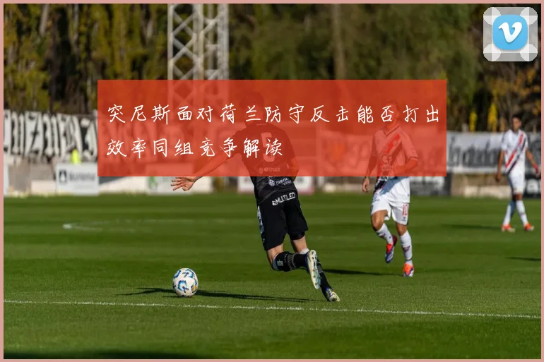 突尼斯面对荷兰防守反击能否打出效率同组竞争解读