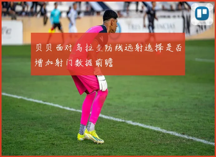 贝贝面对乌拉圭防线远射选择是否增加射门数据前瞻