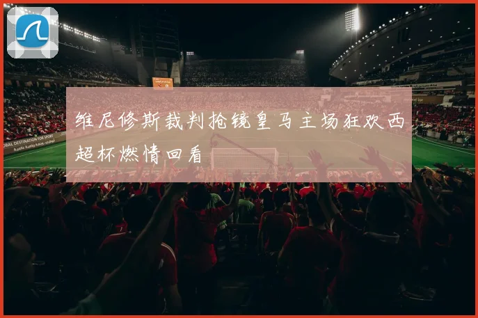 维尼修斯裁判抢镜皇马主场狂欢西超杯燃情回看