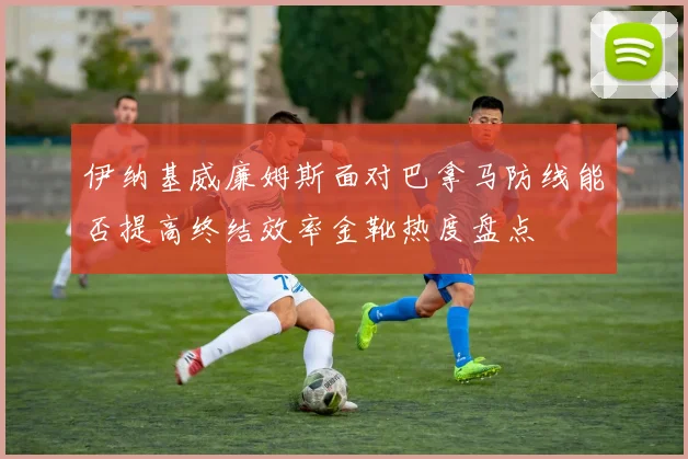 伊纳基威廉姆斯面对巴拿马防线能否提高终结效率金靴热度盘点