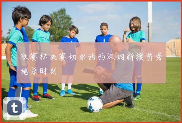 联赛杯决赛切尔西西汉姆新援首秀绝杀时刻