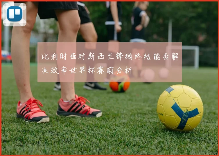 比利时面对新西兰锋线终结能否解决效率世界杯赛前分析