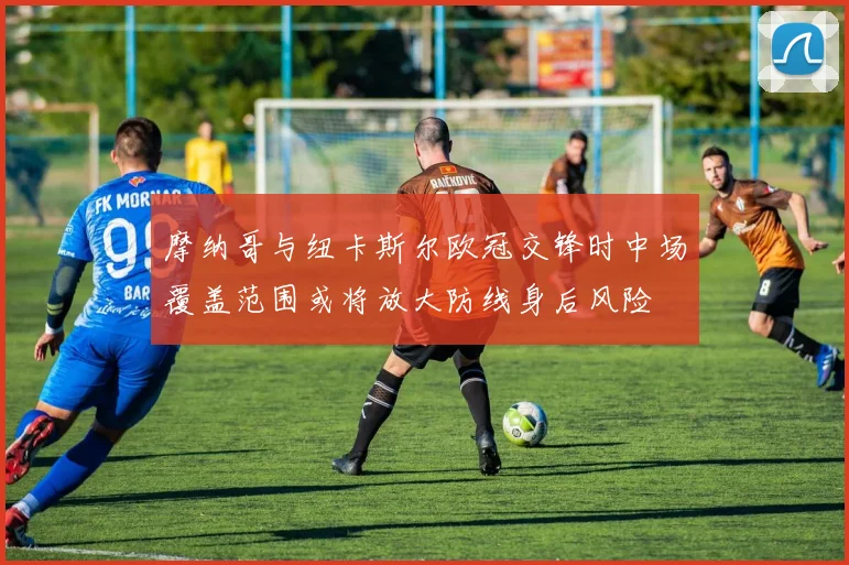 摩纳哥与纽卡斯尔欧冠交锋时中场覆盖范围或将放大防线身后风险
