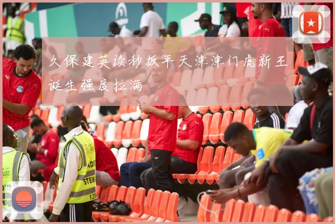 久保建英读秒扳平天津津门虎新王诞生强度拉满
