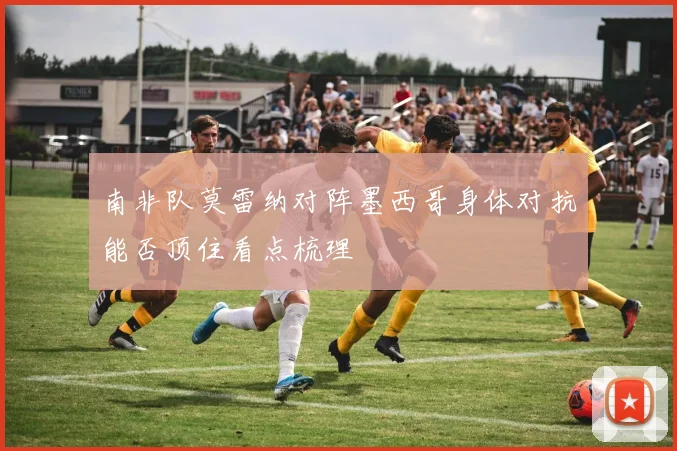 南非队莫雷纳对阵墨西哥身体对抗能否顶住看点梳理