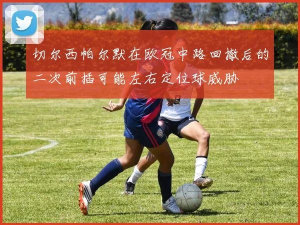 切尔西帕尔默在欧冠中路回撤后的二次前插可能左右定位球威胁