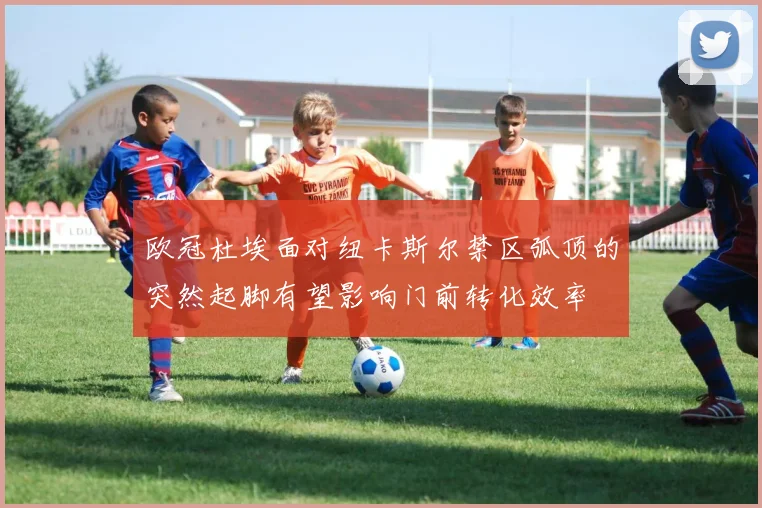 欧冠杜埃面对纽卡斯尔禁区弧顶的突然起脚有望影响门前转化效率