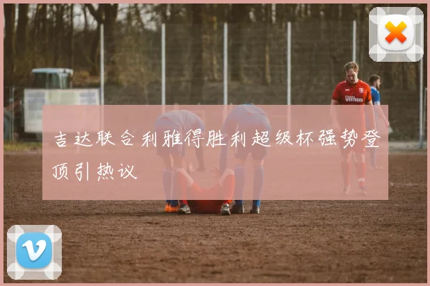 吉达联合利雅得胜利超级杯强势登顶引热议