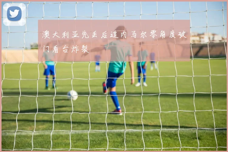 澳大利亚先丢后追内马尔零角度破门看台炸裂