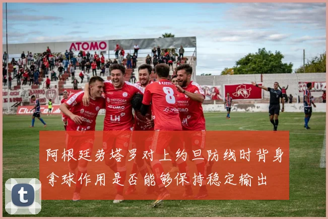 阿根廷劳塔罗对上约旦防线时背身拿球作用是否能够保持稳定输出