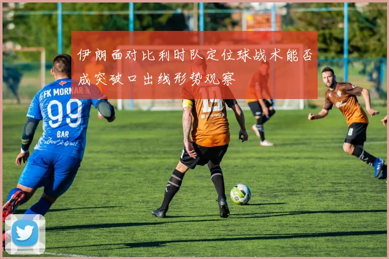 伊朗面对比利时队定位球战术能否成突破口出线形势观察