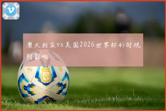 澳大利亚vs美国2026世界杯补时规则影响