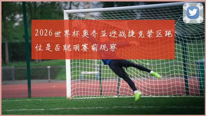 2026世界杯奥乔亚迎战捷克禁区跑位是否聪明赛前观察