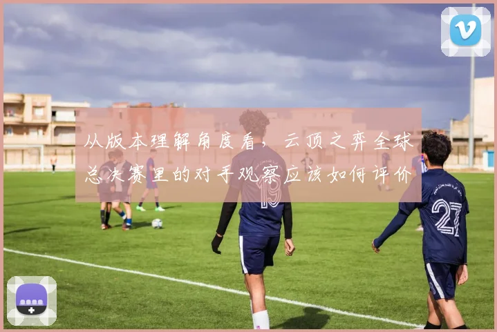 从版本理解角度看，云顶之弈全球总决赛里的对手观察应该如何评价