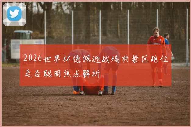 2026世界杯德佩迎战瑞典禁区跑位是否聪明焦点解析