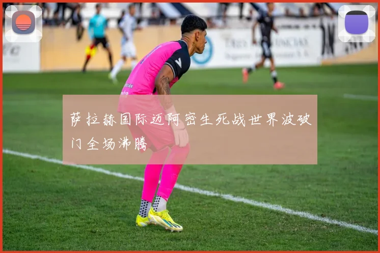 萨拉赫国际迈阿密生死战世界波破门全场沸腾