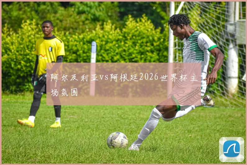 阿尔及利亚vs阿根廷2026世界杯主场氛围