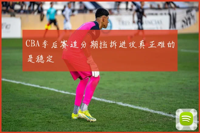 CBA季后赛追分期挡拆进攻真正难的是稳定
