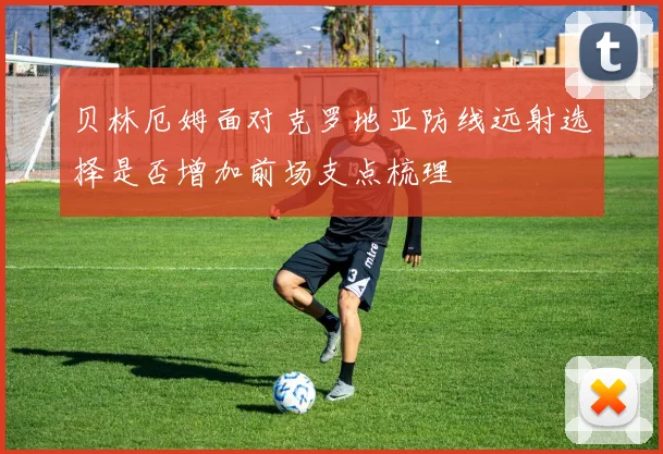 贝林厄姆面对克罗地亚防线远射选择是否增加前场支点梳理