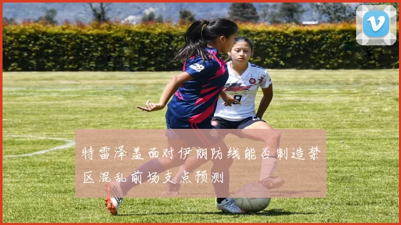 特雷泽盖面对伊朗防线能否制造禁区混乱前场支点预测
