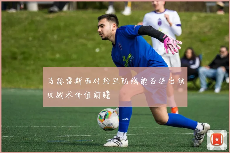 马赫雷斯面对约旦防线能否送出助攻战术价值前瞻