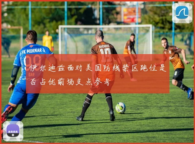伊尔迪兹面对美国防线禁区跑位是否占优前场支点参考