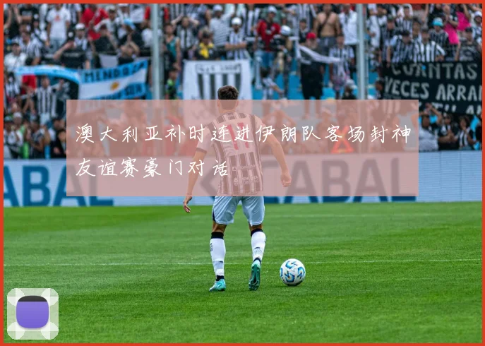 澳大利亚补时连进伊朗队客场封神友谊赛豪门对话