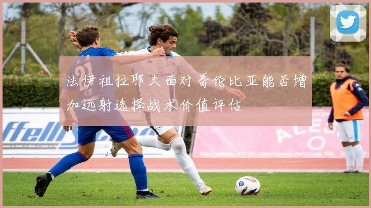 法伊祖拉耶夫面对哥伦比亚能否增加远射选择战术价值评估