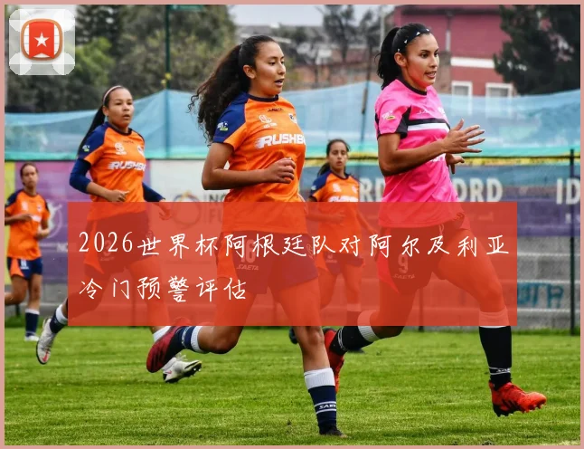 2026世界杯阿根廷队对阿尔及利亚冷门预警评估