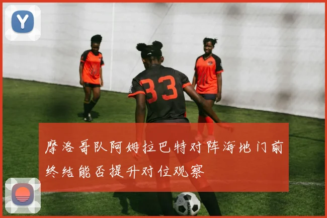 摩洛哥队阿姆拉巴特对阵海地门前终结能否提升对位观察