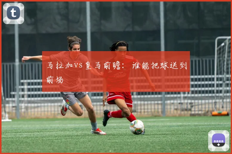 马拉加vs皇马前瞻：谁能把球送到前场