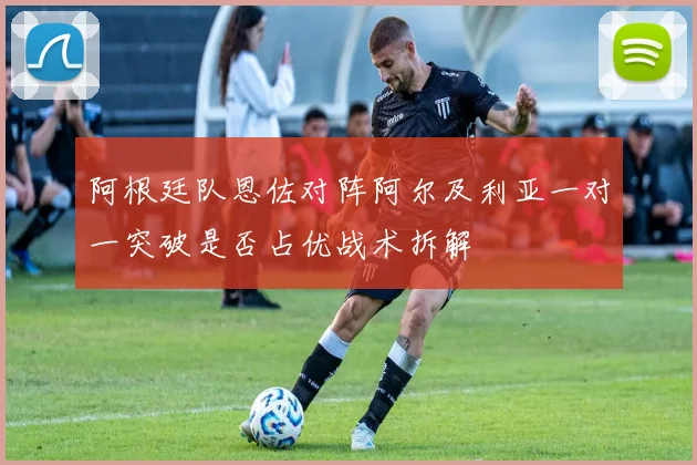 阿根廷队恩佐对阵阿尔及利亚一对一突破是否占优战术拆解