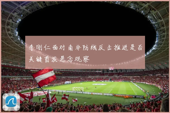 李刚仁面对南非防线反击推进是否关键首发悬念观察