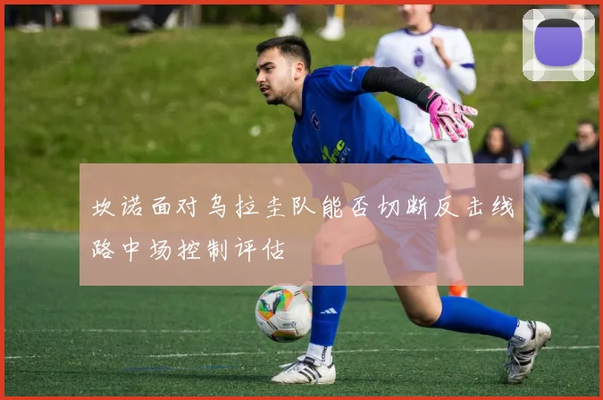 坎诺面对乌拉圭队能否切断反击线路中场控制评估