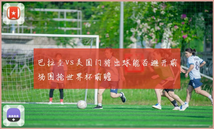 巴拉圭vs美国门将出球能否避开前场围抢世界杯前瞻
