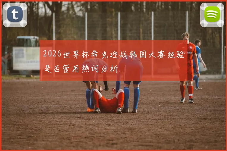 2026世界杯希克迎战韩国大赛经验是否管用热词分析