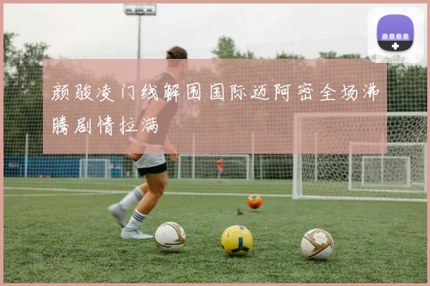 颜骏凌门线解围国际迈阿密全场沸腾剧情拉满