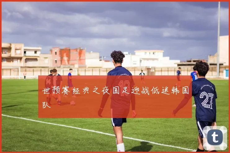 世预赛经典之夜国足迎战低迷韩国队