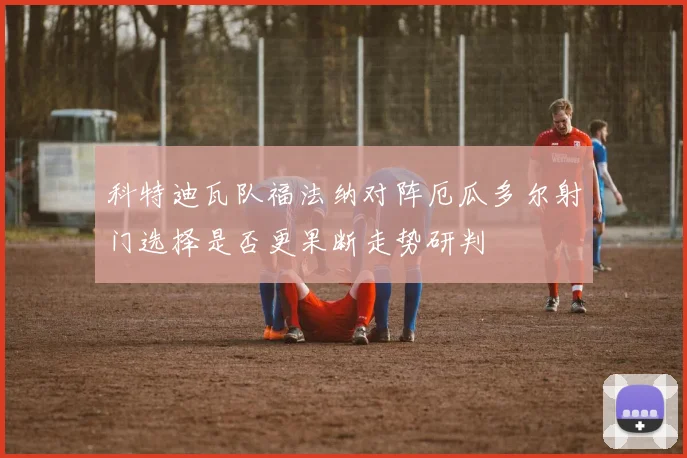科特迪瓦队福法纳对阵厄瓜多尔射门选择是否更果断走势研判