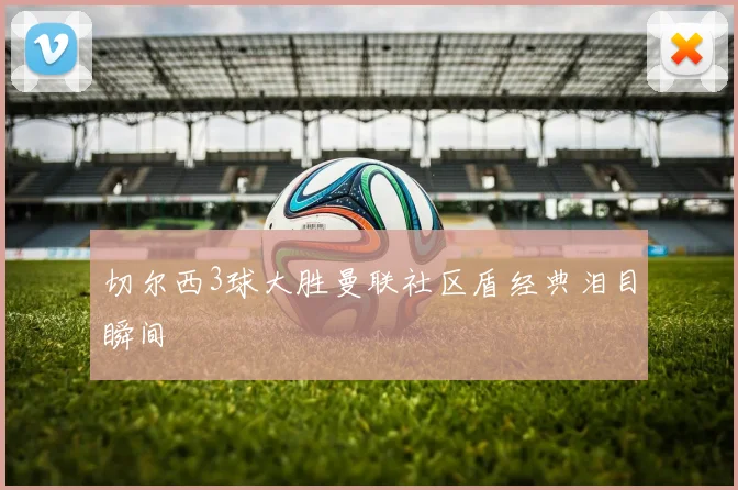 切尔西3球大胜曼联社区盾经典泪目瞬间