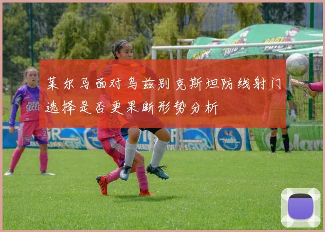莱尔马面对乌兹别克斯坦防线射门选择是否更果断形势分析