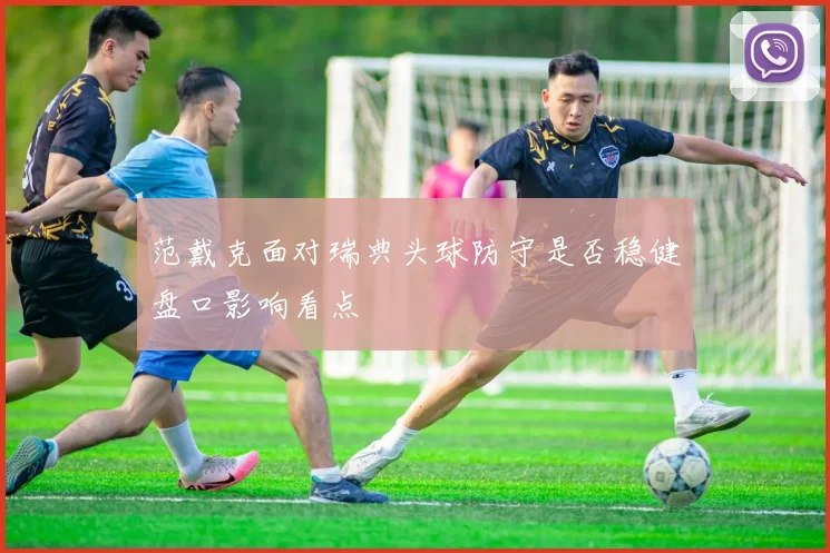 范戴克面对瑞典头球防守是否稳健盘口影响看点