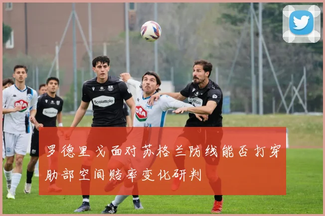 罗德里戈面对苏格兰防线能否打穿肋部空间赔率变化研判
