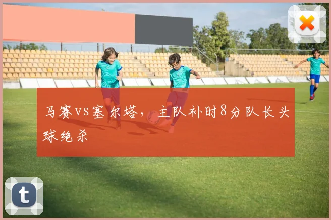 马赛vs塞尔塔,主队补时8分队长头球绝杀